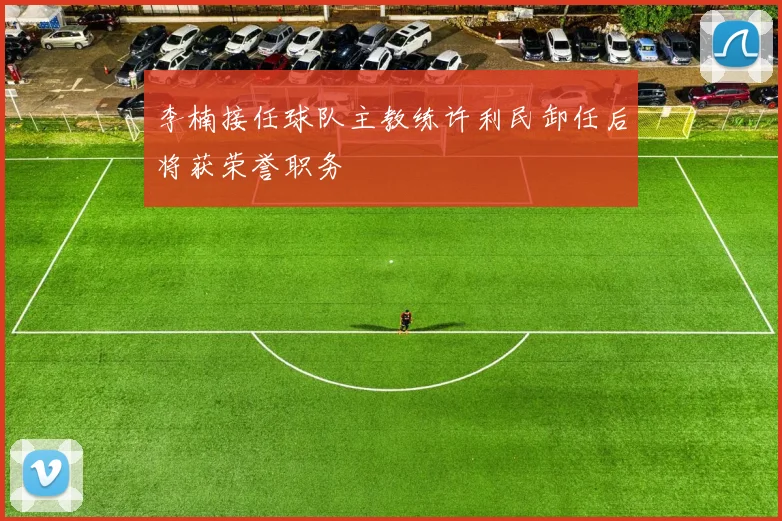 李楠接任球队主教练许利民卸任后将获荣誉职务