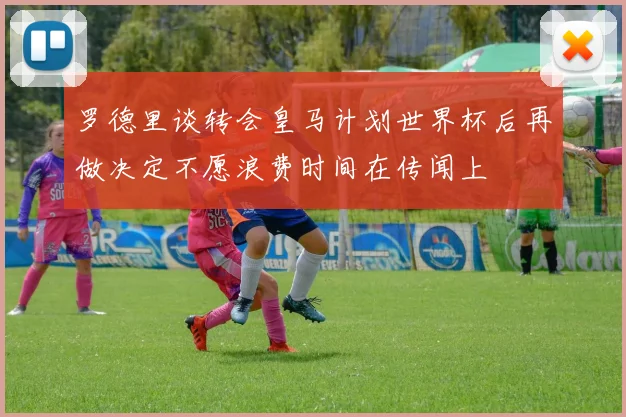 罗德里谈转会皇马计划世界杯后再做决定不愿浪费时间在传闻上