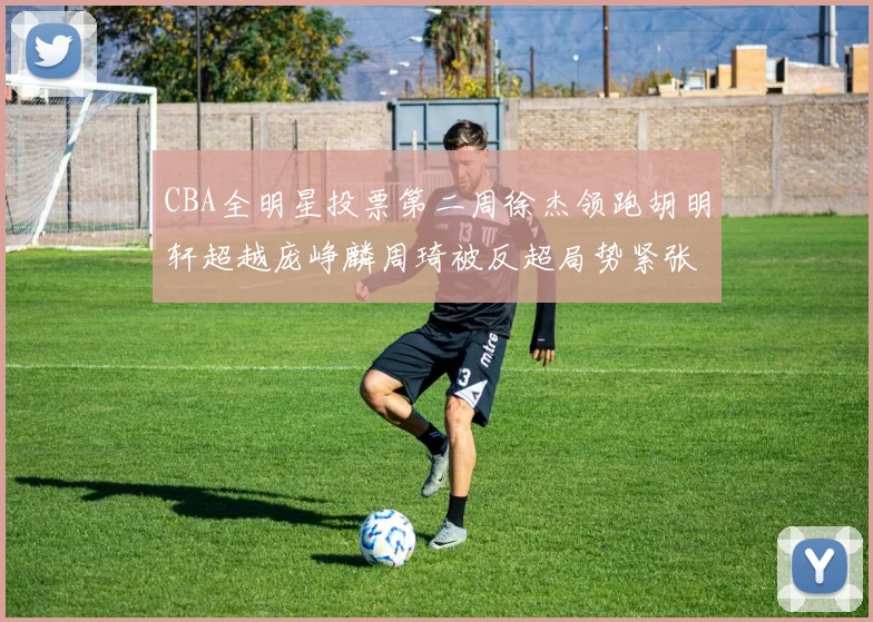 CBA全明星投票第二周徐杰领跑胡明轩超越庞峥麟周琦被反超局势紧张