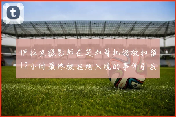 伊拉克摄影师在芝加哥机场被扣留12小时最终被拒绝入境的事件引发关注