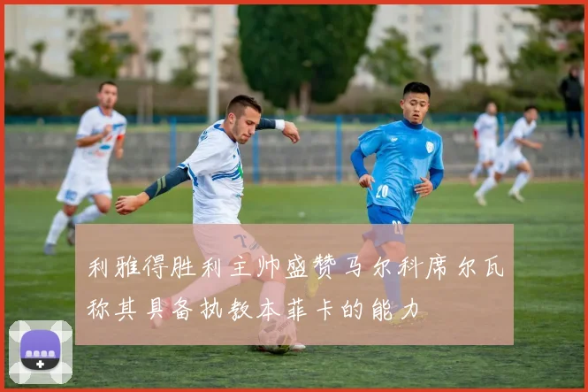 利雅得胜利主帅盛赞马尔科席尔瓦称其具备执教本菲卡的能力