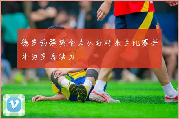 德罗西强调全力以赴对米兰比赛并非为罗马助力