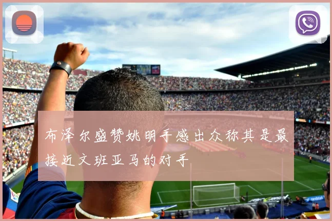 布泽尔盛赞姚明手感出众称其是最接近文班亚马的对手