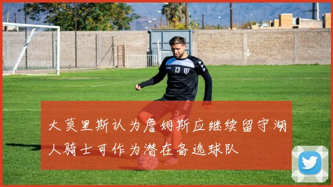 大莫里斯认为詹姆斯应继续留守湖人骑士可作为潜在备选球队