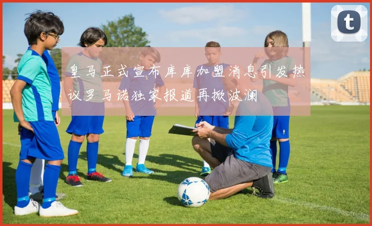 皇马正式宣布库库加盟消息引发热议罗马诺独家报道再掀波澜