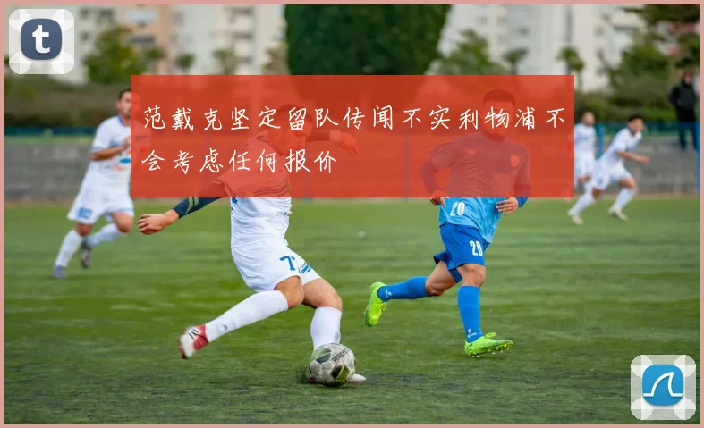 范戴克坚定留队传闻不实利物浦不会考虑任何报价