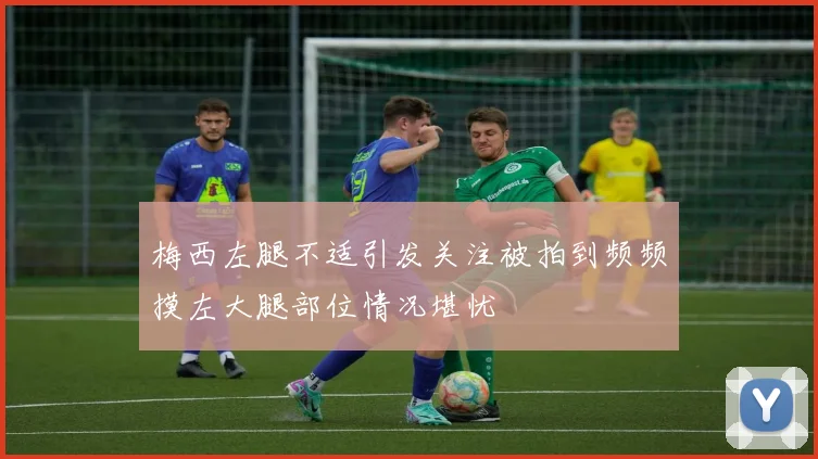 梅西左腿不适引发关注被拍到频频摸左大腿部位情况堪忧