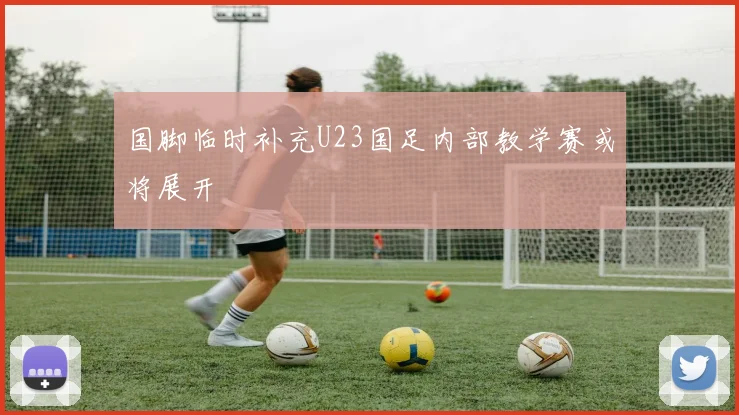 国脚临时补充U23国足内部教学赛或将展开
