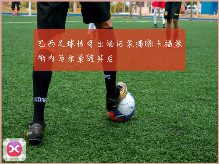 巴西足球传奇出场记录揭晓卡福领衔内马尔紧随其后