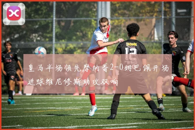 皇马半场领先摩纳哥2-0姆巴佩开场进球维尼修斯助攻双响