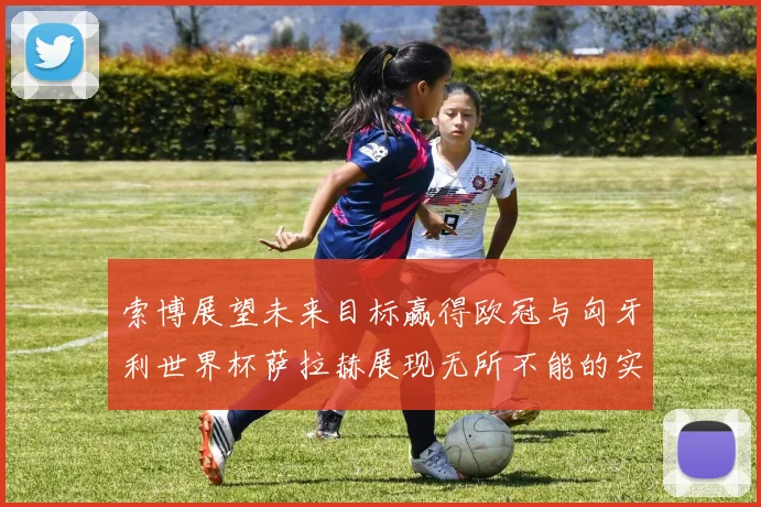 索博展望未来目标赢得欧冠与匈牙利世界杯萨拉赫展现无所不能的实力