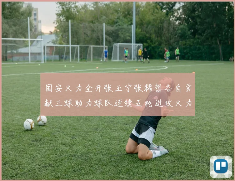 国安火力全开张玉宁张稀哲各自贡献三球助力球队连续五轮进攻火力猛增