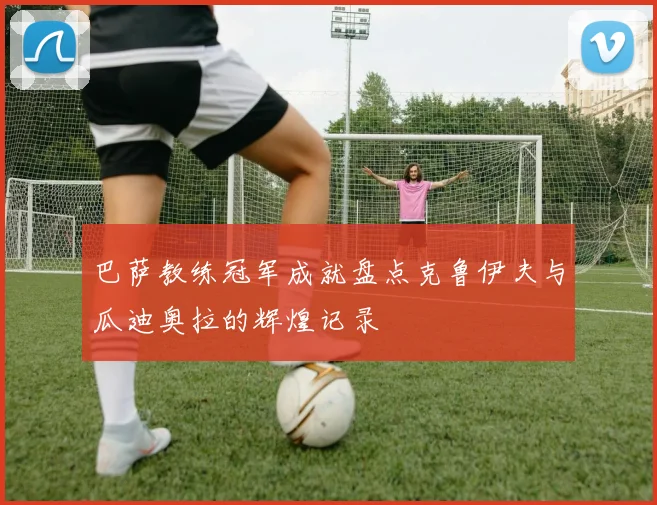 巴萨教练冠军成就盘点克鲁伊夫与瓜迪奥拉的辉煌记录