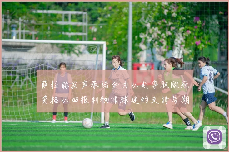 萨拉赫发声承诺全力以赴争取欧冠资格以回报利物浦球迷的支持与期待
