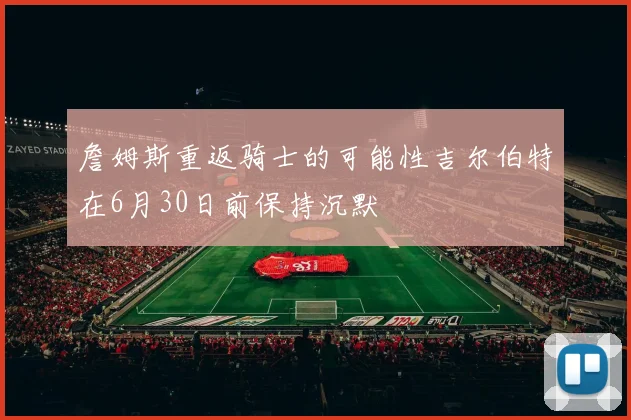詹姆斯重返骑士的可能性吉尔伯特在6月30日前保持沉默