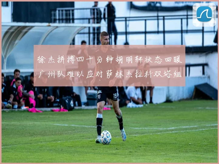 徐杰拼搏四十分钟胡明轩状态回暖广州队难以应对萨林杰拉科双塔组合
