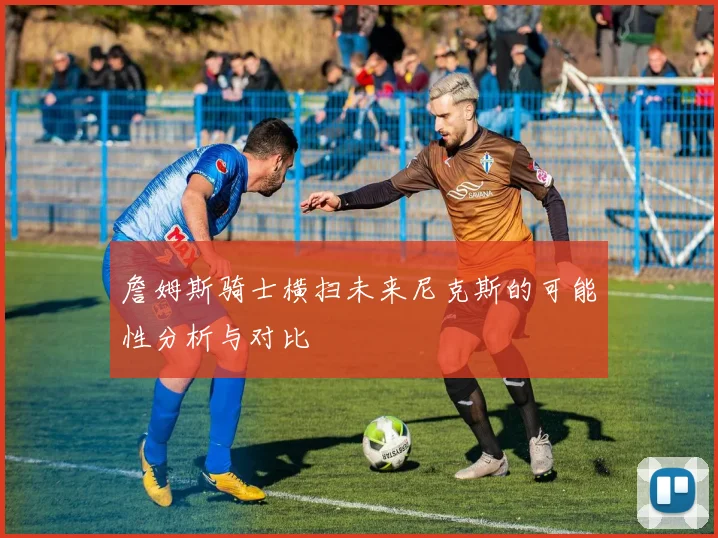 詹姆斯骑士横扫未来尼克斯的可能性分析与对比