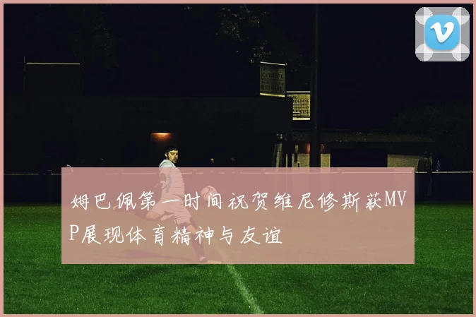 姆巴佩第一时间祝贺维尼修斯获MVP展现体育精神与友谊