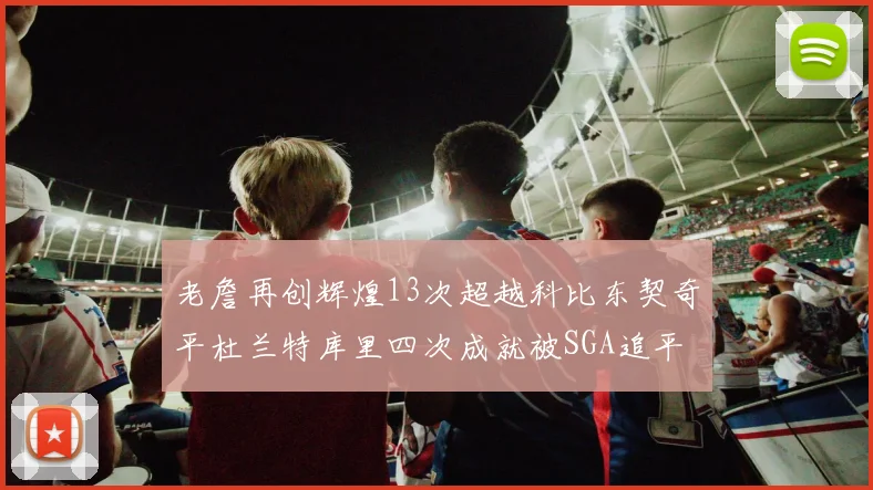 老詹再创辉煌13次超越科比东契奇平杜兰特库里四次成就被SGA追平