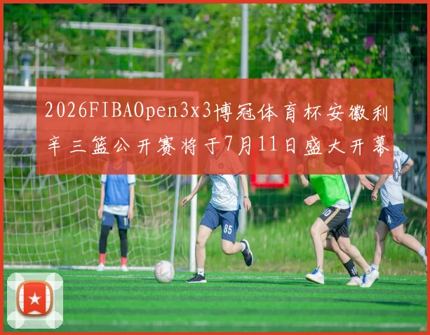 2026FIBAOpen3x3博冠体育杯安徽利辛三篮公开赛将于7月11日盛大开幕