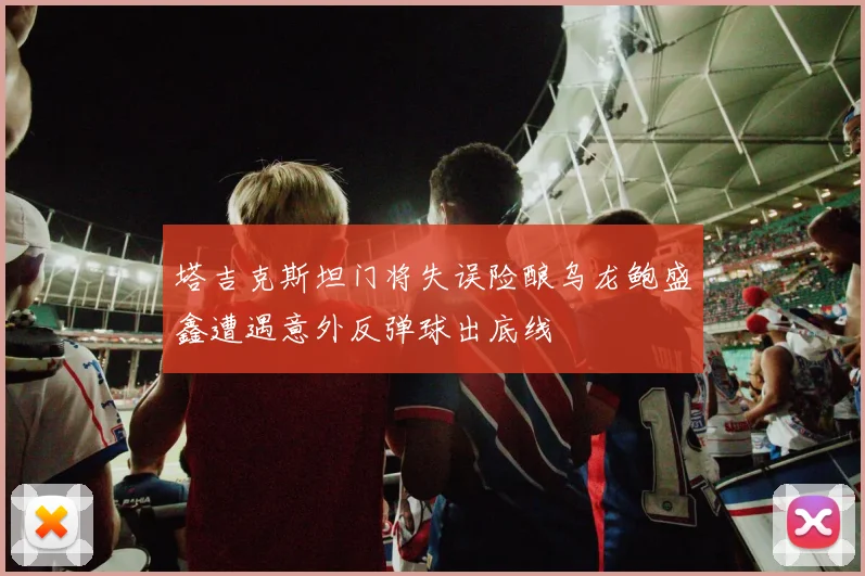 塔吉克斯坦门将失误险酿乌龙鲍盛鑫遭遇意外反弹球出底线