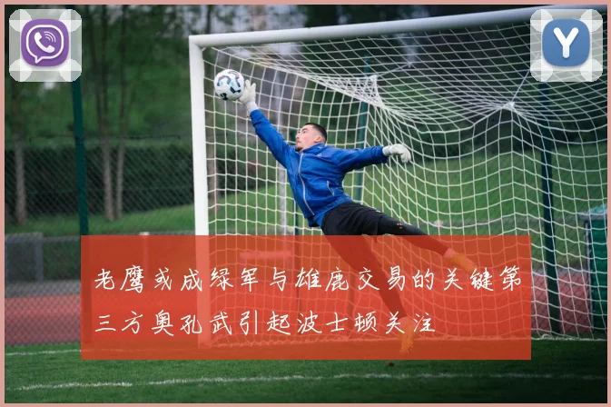 老鹰或成绿军与雄鹿交易的关键第三方奥孔武引起波士顿关注