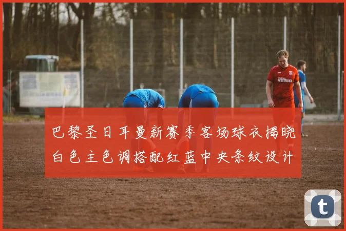 巴黎圣日耳曼新赛季客场球衣揭晓白色主色调搭配红蓝中央条纹设计