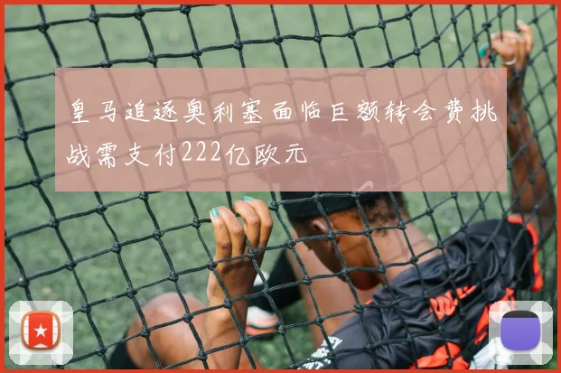皇马追逐奥利塞面临巨额转会费挑战需支付222亿欧元
