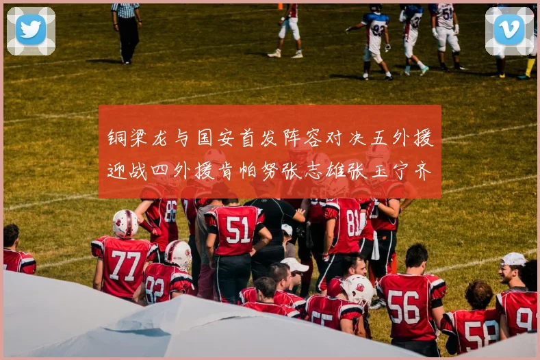 铜梁龙与国安首发阵容对决五外援迎战四外援肯帕努张志雄张玉宁齐上阵