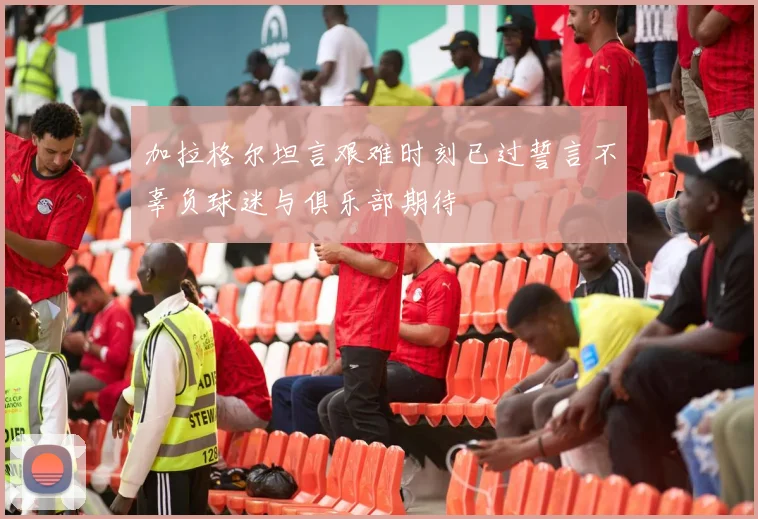加拉格尔坦言艰难时刻已过誓言不辜负球迷与俱乐部期待