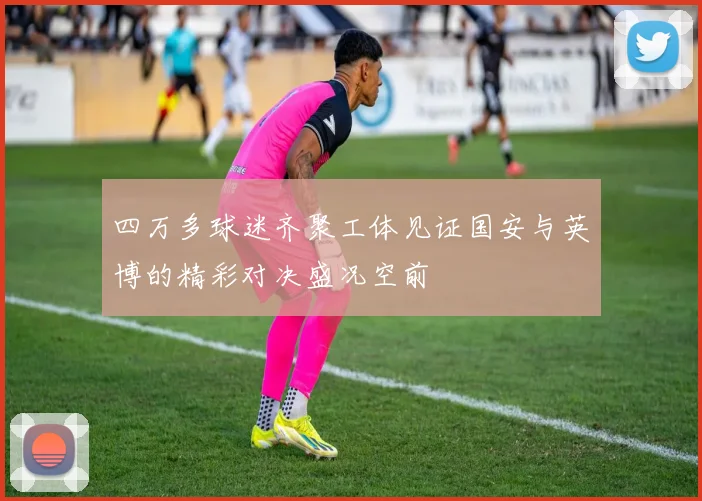四万多球迷齐聚工体见证国安与英博的精彩对决盛况空前