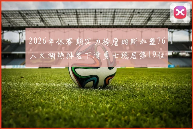 2026年休赛期实力榜詹姆斯加盟76人火湖热排名下滑勇士稳居第19位