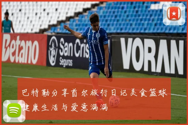 巴特勒分享首尔旅行日记美食篮球健康生活与爱意满满